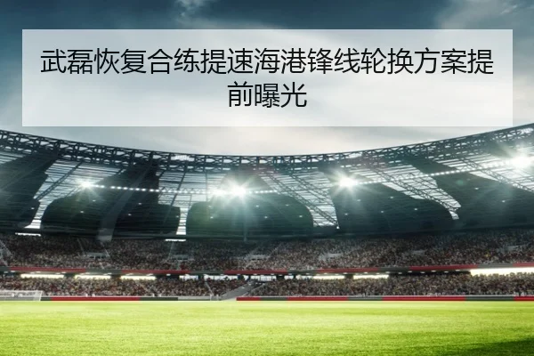 武磊恢复合练提速海港锋线轮换方案提前曝光